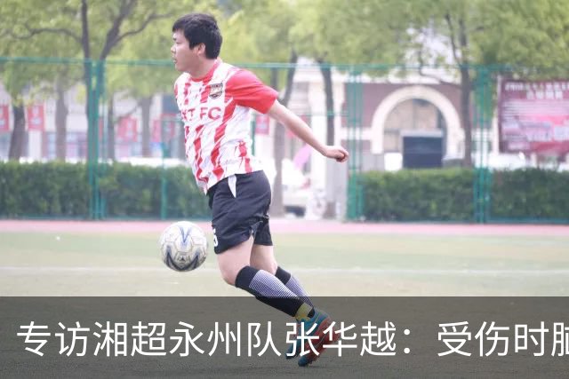 专访湘超永州队张华越：受伤时脑袋有些“懵”，主场首战期待亲临现场为球队加油