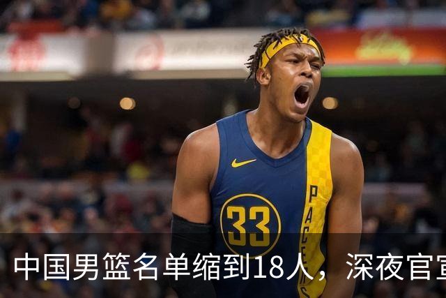 中国男篮名单缩到18人，深夜官宣3名球员离队，还有一人即将回归