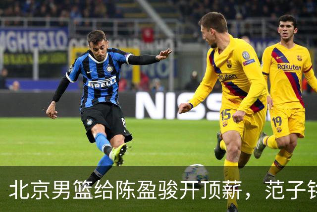 北京男篮给陈盈骏开顶薪，范子铭将受重用 替补中锋首选 赵睿不外租