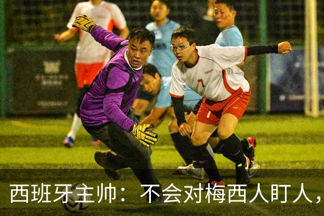 西班牙主帅：不会对梅西人盯人，曾向博斯克讨教